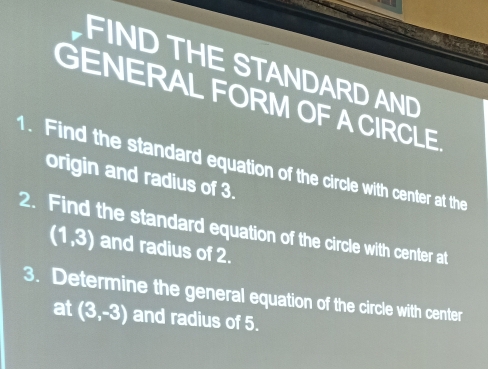 FIND THE STANDARD AND 
GENERAL FORM OF ACIRCLE 
1. Find the standard equation of the circle with center at the 
origin and radius of 3. 
2. Find the standard equation of the circle with center at
(1,3) and radius of 2. 
3. Determine the general equation of the circle with center 
at (3,-3) and radius of 5.