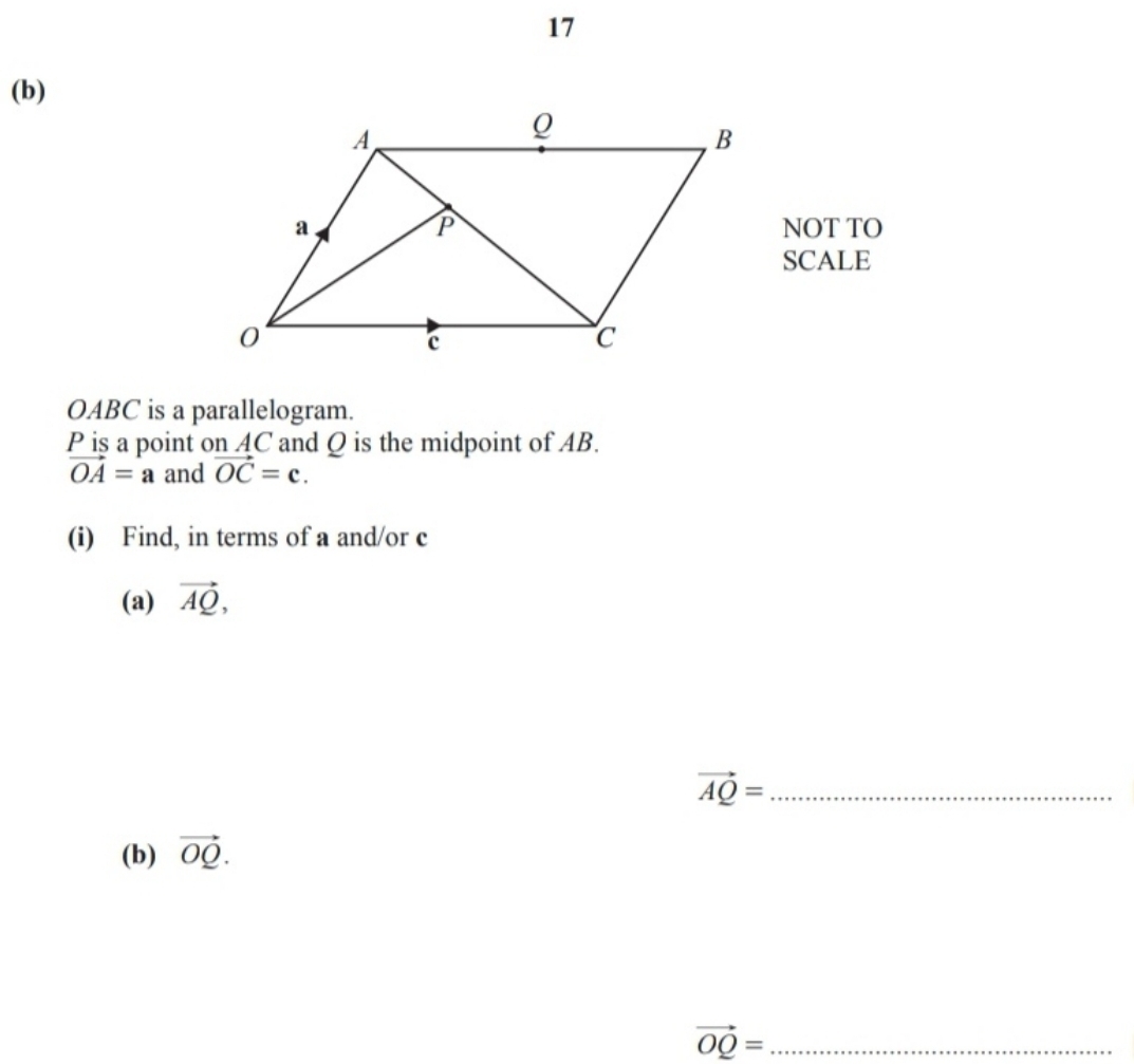 17 
(b) 
NOT TO 
SCALE
OABC is a parallelogram.
P iş a point on AC and Q is the midpoint of AB.
vector OA=a and vector OC=c. 
(i) Find, in terms of a and/or c
(a) vector AQ,
vector AQ= _ 
(b) vector OQ. 
_ vector OQ=