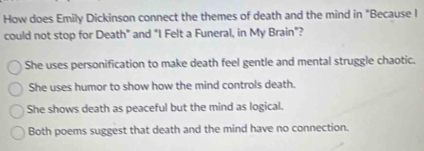 How does Emily Dickinson connect the themes of death and the mind in "Because I
could not stop for Death” and “ 1 Felt a Funeral, in My Brain”?
She uses personification to make death feel gentle and mental struggle chaotic.
She uses humor to show how the mind controls death.
She shows death as peaceful but the mind as logical.
Both poems suggest that death and the mind have no connection.