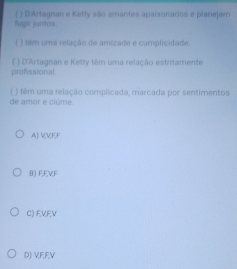 ( ) D'Artagnan e Ketty são amantes apaixonados e planejam
fugir juntos.
( ) têm uma relação de amizade e cumplicidade.
( ) D'Artagnan e Ketty têm uma relação estritamente
profissional.
( ) têm uma relação complicada, marcada por sentimentos
de amor e ciúme.
A) VV, F, F
B) F, F, V, F
C) F, V, F, V
D) V, F, F, V