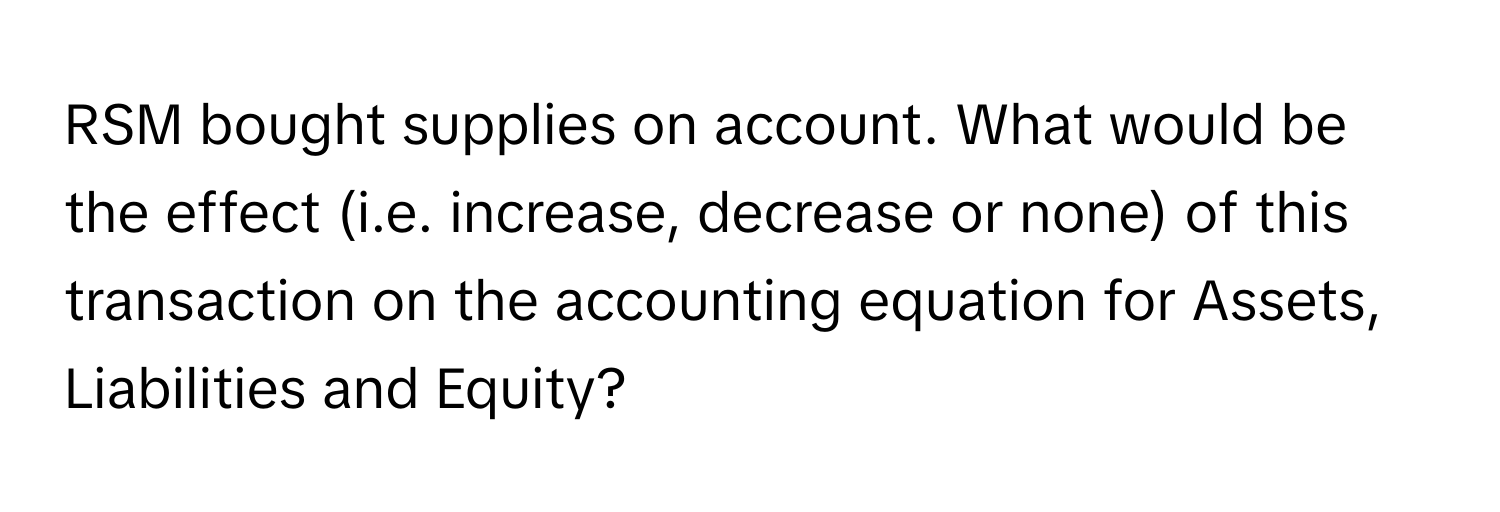 RSM bought supplies on account. What would be the effect (i.e. increase, decrease or none) of this transaction on the accounting equation for Assets, Liabilities and Equity?