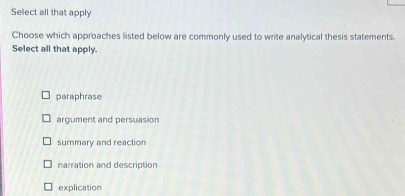 Select all that apply
Choose which approaches listed below are commonly used to write analytical thesis statements.
Select all that apply.
paraphrase
argument and persuasion
summary and reaction
narration and description
explication