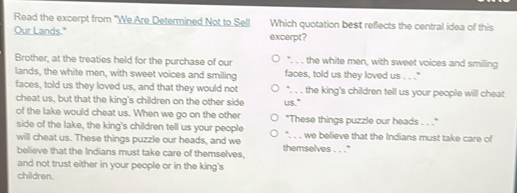 Read the excerpt from "We Are Determined Not to Sell Which quotation best reflects the central idea of this 
Our Lands." excerpt? 
Brother, at the treaties held for the purchase of our . _the white men, with sweet voices and smiling 
lands, the white men, with sweet voices and smiling faces, told us they loved us . . ." 
faces, told us they loved us, and that they would not “. . . the king's children tell us your people will cheat 
cheat us, but that the king's children on the other side us." 
of the lake would cheat us. When we go on the other "These things puzzle our heads . . ." 
side of the lake, the king's children tell us your people . . , 
will cheat us. These things puzzle our heads, and we _we believe that the Indians must take care of 
believe that the Indians must take care of themselves, themselves . . .'' 
and not trust either in your people or in the king's 
children.