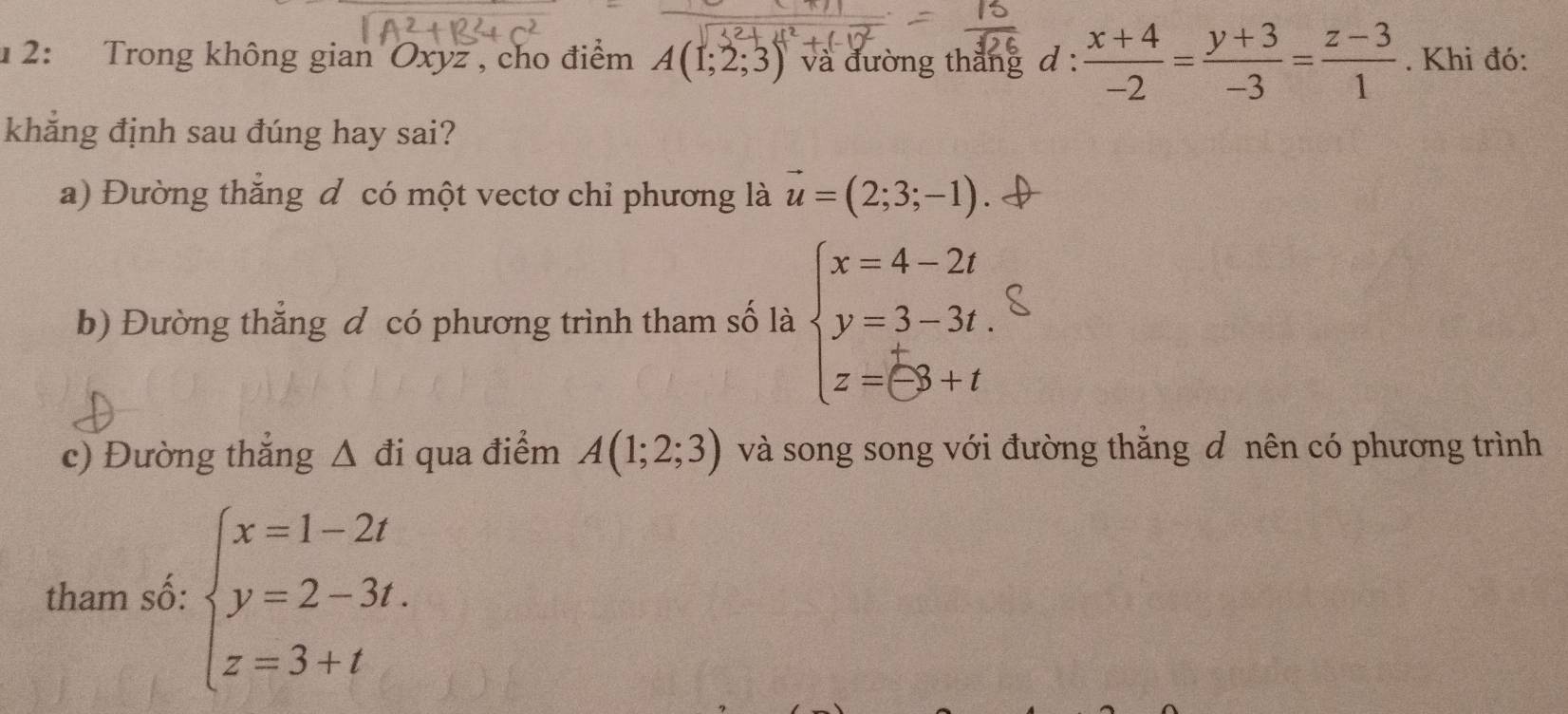 1 2: Trong không gian Oxyz , cho điểm A(1;2;3) và đường thăng d:  (x+4)/-2 = (y+3)/-3 = (z-3)/1 . Khi đó: 
khẳng định sau đúng hay sai? 
a) Đường thẳng đ có một vectơ chỉ phương là vector u=(2;3;-1)
b) Đường thẳng đ có phương trình tham số là beginarrayl x=4-2t y=3-3t. z=(-3+tendarray.
c) Đường thẳng Δ đi qua điểm A(1;2;3) và song song với đường thăng đ nên có phương trình 
tham số: beginarrayl x=1-2t y=2-3t. z=3+tendarray.