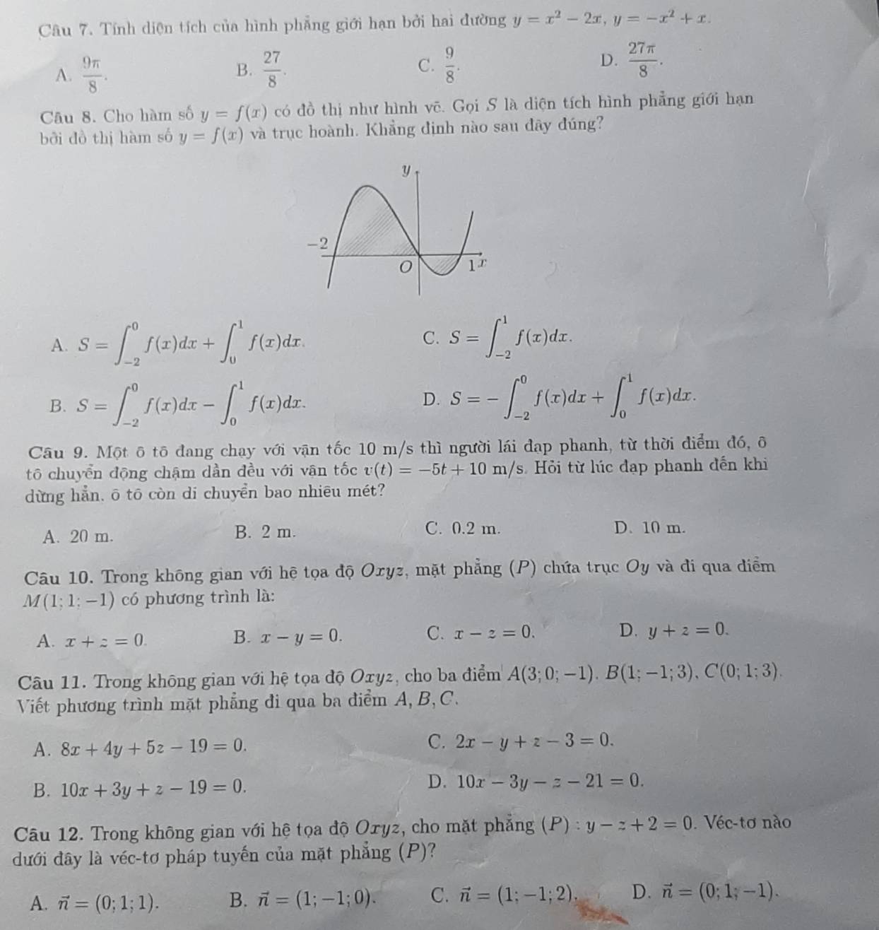 Tính diện tích của hình phẳng giới hạn bởi hai đường y=x^2-2x,y=-x^2+x.
A.  9π /8 . B.  27/8 .
D.
C.  9/8 .  27π /8 .
Câu 8. Cho hàm số y=f(x) có đồ thị như hình vẽ. Gọi S là diện tích hình phẳng giới hạn
bởi đồ thị hàm số y=f(x) và trục hoành. Khẳng định nào sau đây đúng?
A. S=∈t _(-2)^0f(x)dx+∈t _0^(1f(x)dx. C. S=∈t _(-2)^1f(x)dx.
B. S=∈t _(-2)^0f(x)dx-∈t _0^1f(x)dx.
D. S=-∈t _(-2)^0f(x)dx+∈t _0^1f(x)dx.
Câu 9. Một ô tô đang chạy với vận tốc 10 m/s thì người lái đạp phanh, từ thời điểm đó, ô
tō chuyển động chậm dần đều với vận tốc v(t)=-5t+10m/s Hỏi từ lúc đạp phanh đến khi
dừng hẳn, ō tō còn di chuyển bao nhiēu mét?
A. 20 m. B. 2 m. C. 0.2 m. D. 10 m.
Câu 10. Trong không gian với hệ tọa độ Oxyz, mặt phẳng (P) chứa trục Oy và đi qua điểm
M(1;1;-1) có phương trình là:
A. x+z=0.
B. x-y=0. C. x-z=0. D. y+z=0.
Câu 11. Trong không gian với hệ tọa độ Oxy2, cho ba điểm A(3;0;-1).B(1;-1;3).C(0;1;3).
Viết phương trình mặt phẳng đi qua ba điểm A, B, C.
A. 8x+4y+5z-19=0.
C. 2x-y+z-3=0.
B. 10x+3y+z-19=0.
D. 10x-3y-z-21=0.
Câu 12. Trong không gian với hệ tọa độ Oryz, cho mặt phẳng (P) : y-z+2=0. Véc-tơ nào
dưới đây là véc-tơ pháp tuyến của mặt phẳng (P)?
A. vector n)=(0;1;1). B. vector n=(1;-1;0). C. vector n=(1;-1;2). D. vector n=(0;1;-1).