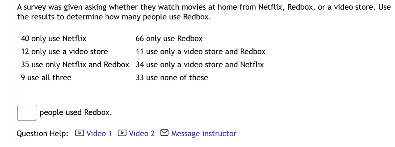 A survey was given asking whether they watch movies at home from Netflix, Redbox, or a video store. Use 
the results to determine how many people use Redbox.
40 only use Netflix 66 only use Redbox
12 only use a video store 11 use only a video store and Redbox
35 use only Netflix and Redbox 34 use only a video store and Netflix
9 use all three 33 use none of these 
people used Redbox. 
Question Help: Video 1 Video 2 Message instructor