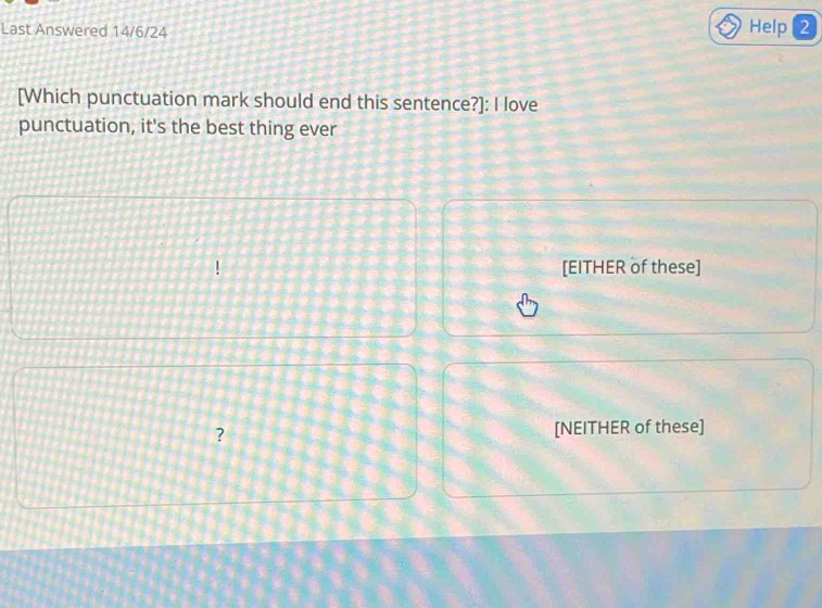 Last Answered 14/6/24 Help 2 
[Which punctuation mark should end this sentence?]: I love 
punctuation, it's the best thing ever 
[EITHER of these] 
? [NEITHER of these]