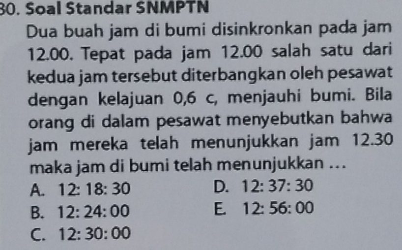 Soal Standar SNMPTN
Dua buah jam di bumi disinkronkan pada jam
12.00. Tepat pada jam 12.00 salah satu dari
kedua jam tersebut diterbangkan oleh pesawat
dengan kelajuan 0,6 c, menjauhi bumi. Bila
orang di dalam pesawat menyebutkan bahwa
jam mereka telah menunjukkan jam 12.30
maka jam di bumi telah menunjukkan ..
A. 12:18:30 D. 12:37:30
B. 12:24:00 E 12:56:00
C. 12:30:00