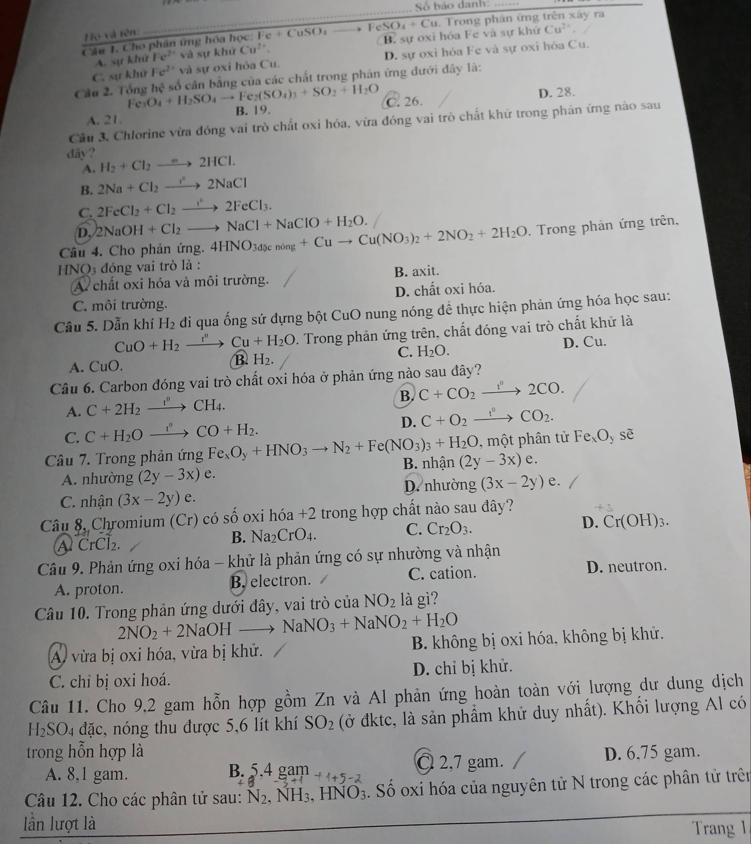 Số báo danh:_
Câu 1. Cho phân ứng hóa học: Fe +CuSO_4 FeSO_4+Cu. Trong phản ứng trên xây ra
Họ và tên:
A. sự khử Fe^(2+) và sự khử Cu^(2+). B. sự oxi hóa Fe và sự khử
Cu^(2+).
C. sự khử Fe^(2+) và sự oxi hỏa Cu. D. sự oxi hỏa Fe và sự oxi hóa Cu.
Câu 2. Tổng Fe_3O_4+H_2SO_4to Fe_2(SO_4)_3+SO_2+H_2O hc^2 số cân bằng của các chất trong phản ứng dưới dây là:
C. 26. D. 28.
B. 19.
A. 21.
Cầu 3. Chlorine vừa đóng vai trò chất oxi hóa, vừa đóng vai trò chất khử trong phản ứng nào sau
dây? H_2+Cl_2to 2HCl.
A.
B. 2Na+Cl_2to 2NaCl
C. 2FeCl_2+Cl_2to 2FeCl_3.
D. 2NaOH+Cl_2to NaCl+NaClO+H_2O.
Câu 4. Cho phản ứng. 4HNO_3dgcnong+Cuto Cu(NO_3)_2+2NO_2+2H_2O : Trong phản ứng trên,
H NO_3 dóng vai trò là :
A chất oxi hóa và môi trường. B. axit.
D. chất oxi hóa.
C. môi trường.
Câu 5. Dẫn khí H_2 di qua ống sứ đựng bột CuO nung nóng để thực hiện phản ứng hóa học sau:
CuO+H_2xrightarrow t^0Cu+H_2O. Trong phản ứng trên, chất đóng vai trò chất khử là
A. CuO.
B. H_2.
C. H_2O. D. Cu.
Câu 6. Carbon đóng vai trò chất oxi hóa ở phản ứng nào sau đây?
B. C+CO_2xrightarrow I°2CO.
A. C+2H_2xrightarrow r°CH_4.
C. C+H_2Oxrightarrow t''CO+H_2.
D. C+O_2xrightarrow t^0CO_2.
Câu 7. Trong phản ứng Fe_xO_y+HNO_3to N_2+Fe(NO_3)_3+H_2O ,  một phân tử Fe_xO_y sẽ
A. nhường (2y-3x)e. B. nhận (2y-3x) e
D. nhường (3x-2y)e.
C. nhận (3x-2y)e
Câu 8, Chromium (Cr) có số oxi hóa +2 trong hợp chất nào sau đây?
+3
C. Cr_2O_3.
D. Cr(OH)_3.
A CrCl₂.
B. Na_2CrO_4.
Câu 9. Phản ứng oxi hóa - khử là phản ứng có sự nhường và nhận
C. cation. D. neutron.
A. proton. B. electron.
Câu 10. Trong phản ứng dưới đây, vai trò của NO_2 là gì?
2NO_2+2NaOHto NaNO_3+NaNO_2+H_2O
A vừa bị oxi hóa, vừa bị khử.  B. không bị oxi hóa, không bị khử.
C. chỉ bị oxi hoá. D. chỉ bị khử.
Câu 11. Cho 9,2 gam hỗn hợp gồm Zn và Al phản ứng hoàn toàn với lượng dư dung dịch
H₂SO₄ đặc, nóng thu được 5,6 lít khí SO_2 (ở đktc, là sản phẩm khử duy nhất). Khối lượng Al có
trong hỗn hợp là D. 6,75 gam.
B.
A. 8,1 gam. 5,4gam+1+5-2
C 2,7 gam.
Câu 12. Cho các phân tử sau: l V 2, NH3, HNO_3 Số oxi hóa của nguyên tử N trong các phân tử trên
lần lượt là
Trang 1