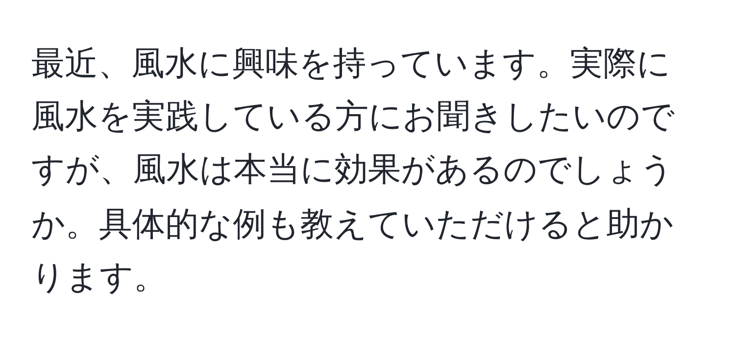 最近、風水に興味を持っています。実際に風水を実践している方にお聞きしたいのですが、風水は本当に効果があるのでしょうか。具体的な例も教えていただけると助かります。