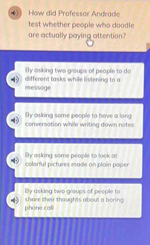 How did Professor Andrade
test whether people who doodle
are actually paying attention?
By asking two groups of people to do
different tasks while listening to a
message
By asking some people to have a long
conversation while writing down notes
By asking some people to look at
colorful pictures made on plain paper
By asking two groups of people to
share their thoughts about a boring
phone call