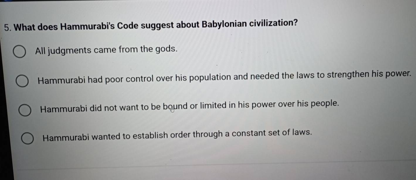 What does Hammurabi's Code suggest about Babylonian civilization?
All judgments came from the gods.
Hammurabi had poor control over his population and needed the laws to strengthen his power.
Hammurabi did not want to be bound or limited in his power over his people.
Hammurabi wanted to establish order through a constant set of laws.