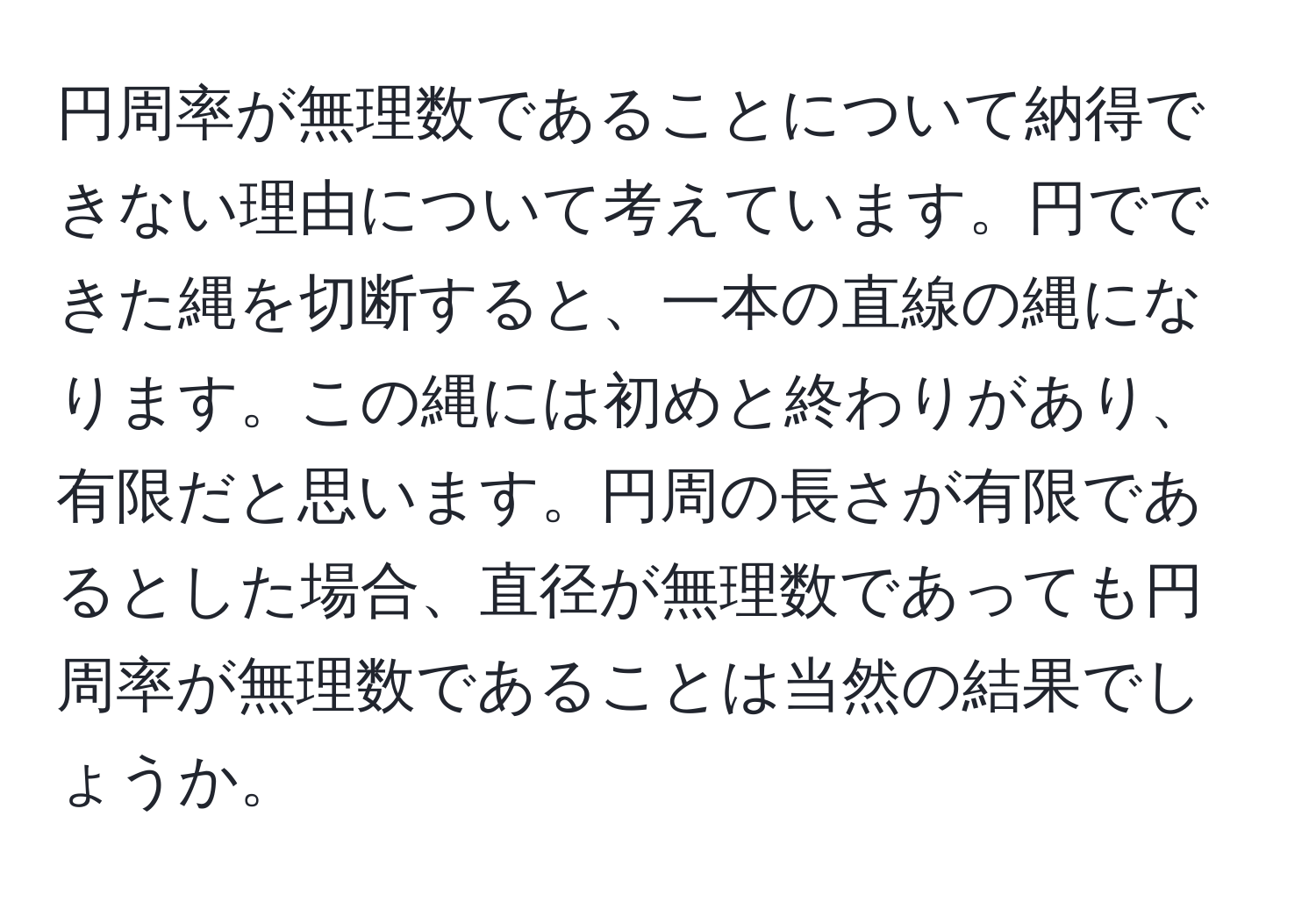 円周率が無理数であることについて納得できない理由について考えています。円でできた縄を切断すると、一本の直線の縄になります。この縄には初めと終わりがあり、有限だと思います。円周の長さが有限であるとした場合、直径が無理数であっても円周率が無理数であることは当然の結果でしょうか。