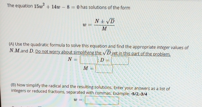 The equation 15w^2+14w-8=0 has solutions of the form
w= N± sqrt(D)/M 
(A) Use the quadratic formula to solve this equation and find the appropriate integer values of
N, M,and D. Do not worry about simplifying the sqrt(D) yet in this part of the problem.
N=□; D=□
M=□ □°
(B) Now simplify the radical and the resulting solutions. Enter your answers as a list of 
integers or reduced fractions, separated with commas. Example: -5/2, -3/4
w=□