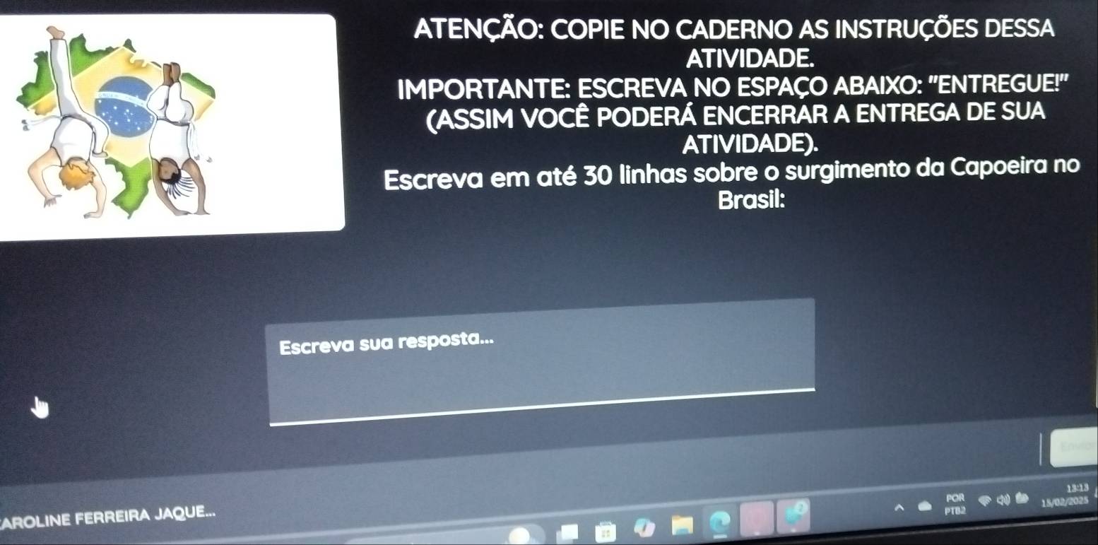 ATENÇÃO: COPIE NO CADERNO AS INSTRUÇÕES DESSA 
ATIVIDADE. 
IMPORTANTE: ESCREVA NO ESPAÇO ABAIXO: "ENTREGUE!" 
(ASSIM VOCÊ PODERÁ ENCERRAR A ENTREGA DE SUA 
ATIVIDADE). 
Escreva em até 30 linhas sobre o surgimento da Capoeira no 
Brasil: 
Escreva sua resposta... 
13-13 
AROLINE FERREIRA JAQUE...