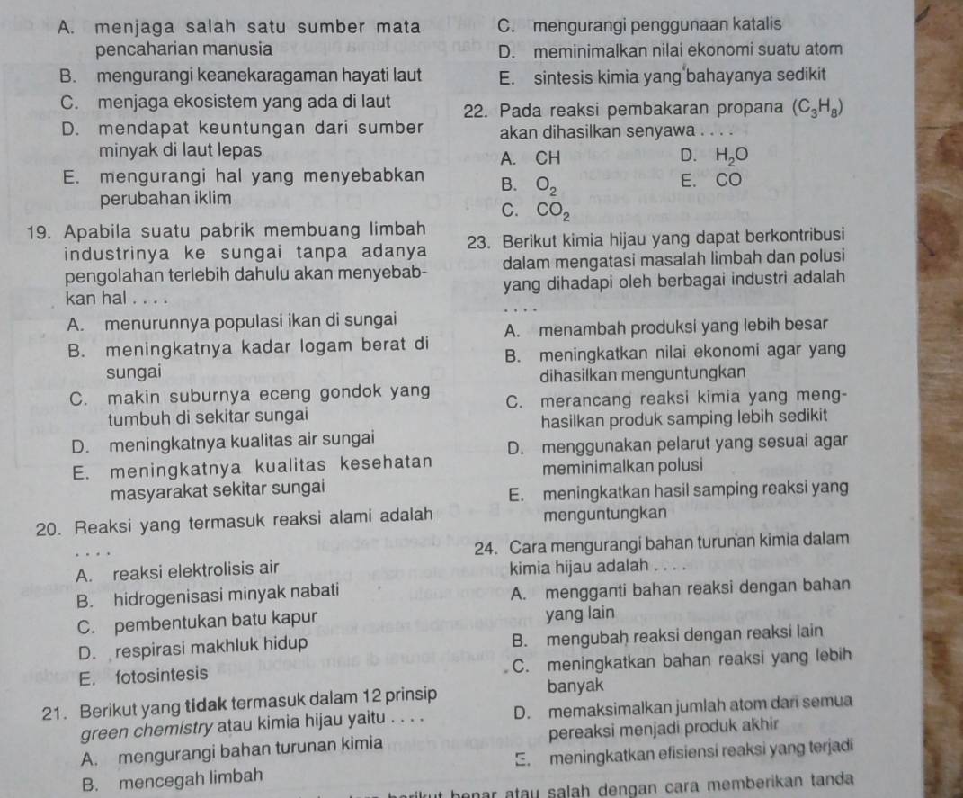 A. menjaga salah satu sumber mata C. mengurangi penggunaan katalis
pencaharian manusia D. meminimalkan nilai ekonomi suatu atom
B. mengurangi keanekaragaman hayati laut E. sintesis kimia yang bahayanya sedikit
C. menjaga ekosistem yang ada di laut 22. Pada reaksi pembakaran propana (C_3H_8)
D. mendapat keuntungan dari sumber akan dihasilkan senyawa . . . .
minyak di laut lepas D. H_2O
A. CH
E. mengurangi hal yang menyebabkan B. O_2
E. CO
perubahan iklim
C. CO_2
19. Apabila suatu pabrik membuang limbah 23. Berikut kimia hijau yang dapat berkontribusi
industrinya ke sungai tanpa adanya
pengolahan terlebih dahulu akan menyebab- dalam mengatasi masalah limbah dan polusi
kan hal . . . . yang dihadapi oleh berbagai industri adalah
A. menurunnya populasi ikan di sungai
A. menambah produksi yang lebih besar
B. meningkatnya kadar logam berat di B. meningkatkan nilai ekonomi agar yang
sungai dihasilkan menguntungkan
C. makin suburnya eceng gondok yang C. merancang reaksi kimia yang meng-
tumbuh di sekitar sungai
hasilkan produk samping lebih sedikit
D. meningkatnya kualitas air sungai
E. meningkatnya kualitas kesehatan D. menggunakan pelarut yang sesuai agar
meminimalkan polusi
masyarakat sekitar sungai
E. meningkatkan hasil samping reaksi yang
20. Reaksi yang termasuk reaksi alami adalah menguntungkan
24. Cara mengurangi bahan turunan kimia dalam
A. reaksi elektrolisis air kimia hijau adalah _.. .
B. hidrogenisasi minyak nabati A. mengganti bahan reaksi dengan bahan
C. pembentukan batu kapur yang lain
D. respirasi makhluk hidup B. mengubah reaksi dengan reaksi lain
E. fotosintesis C. meningkatkan bahan reaksi yang lebih
21. Berikut yang tidak termasuk dalam 12 prinsip banyak
green chemistry atau kimia hijau yaitu . . . . D. memaksimalkan jumlah atom dan semua
A. mengurangi bahan turunan kimia pereaksi menjadi produk akhir
B. mencegah limbah E. meningkatkan efisiensi reaksi yang terjadi
t benar atay salah dengan cara memberikan tanda.