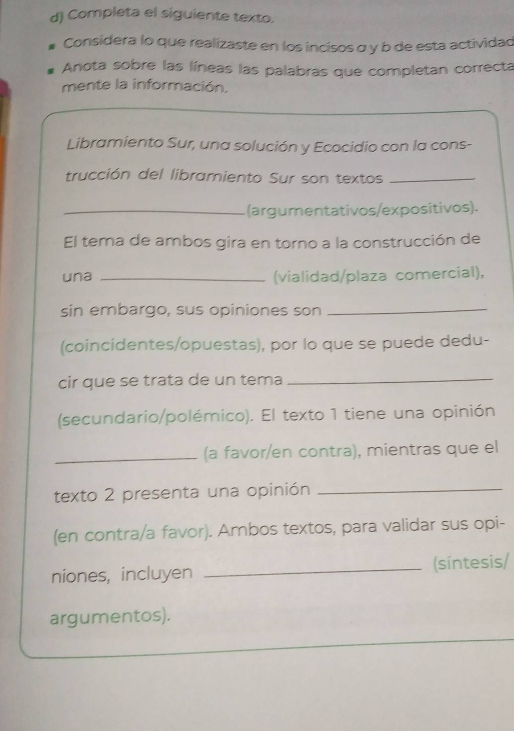 Completa el siguiente texto. 
Considera lo que realizaste en los incisos σ y b de esta actividad 
Anota sobre las líneas las palabras que completan correcta 
mente la información. 
Libramiento Sur, una solución y Ecocidio con la cons- 
trucción del libramiento Sur son textos_ 
_(argumentativos/expositivos). 
El tema de ambos gira en torno a la construcción de 
una _(vialidad/plaza comercial), 
sin embargo, sus opiniones son_ 
(coincidentes/opuestas), por lo que se puede dedu- 
cir que se trata de un tema 
_ 
(secundario/polémico). El texto 1 tiene una opinión 
_(a favor/en contra), mientras que el 
texto 2 presenta una opinión_ 
(en contra/a favor). Ambos textos, para validar sus opi- 
niones, incluyen _(síntesis/ 
argumentos).