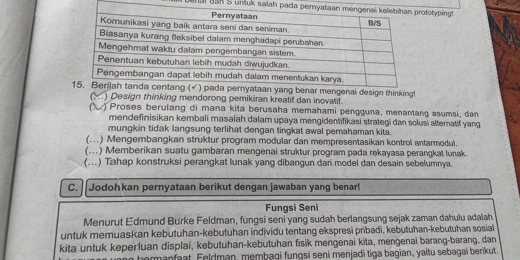 It benal dan S untuk salah paototyping!
nking!
C .) Design thinking mendorong pemikiran kreatif dan inovatif.
(N 2) Proses berulang di mana kita berusaha memahami pengguna, menantang asumsi, dan
mendefinisikan kembali masalah dalam upaya mengidentifikasi strategi dan solusi alternatif yang
mungkin tidak langsung terlihat dengan tingkat awal pemahaman kita.
(...) Mengembangkan struktur program modular dan mempresentasikan kontrol antarmodul.
(...) Memberikan suatu gambaran mengenai struktur program pada rekayasa perangkat lunak.
(...) Tahap konstruksi perangkat lunak yang dibangun dari model dan desain sebelumnya.
C. Jodohkan pernyataan berikut dengan jawaban yang benar!
Fungsi Seni
Menurut Edmund Burke Feldman, fungsi seni yang sudah berlangsung sejak zaman dahulu adalah
untuk memuaskan kebutuhan-kebutuhan individu tentang ekspresi pribadi, kebutuhan-kebutuhan sosial
kita untuk keperluan displai, kebutuhan-kebutuhan fisik mengenai kita, mengenai barang-barang, dan
ermanfaat Feldman, membagi fungsi seni menjadi tiga bagian, yaitu sebagai berikut.