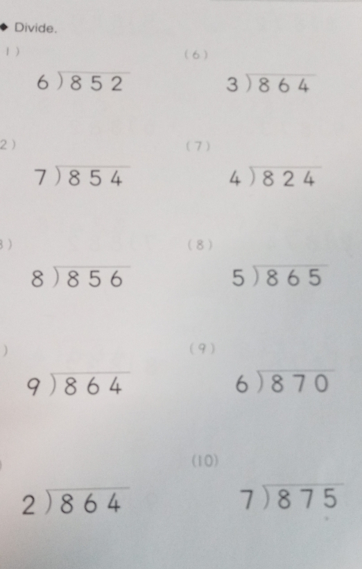 Divide. 
1 ) (6 )
beginarrayr 6encloselongdiv 852endarray
beginarrayr 3encloselongdiv 864endarray
2 (7)
beginarrayr 7encloselongdiv 854endarray
beginarrayr 4encloselongdiv 824endarray
B ) (8)
beginarrayr 8encloselongdiv 856endarray
5encloselongdiv 865
(9)
beginarrayr 9encloselongdiv 864endarray
beginarrayr 6encloselongdiv 870endarray
(10)
beginarrayr 2encloselongdiv 864endarray
beginarrayr 7encloselongdiv 875endarray