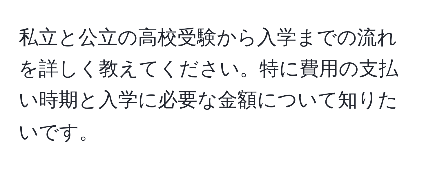 私立と公立の高校受験から入学までの流れを詳しく教えてください。特に費用の支払い時期と入学に必要な金額について知りたいです。