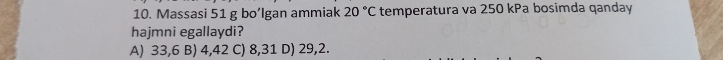 Massasi 51 g bo’lgan ammiak 20°C temperatura va 250 kPa bosimda qanday
hajmni egallaydi?
A) 33,6 B) 4,42 C) 8,31 D) 29,2.