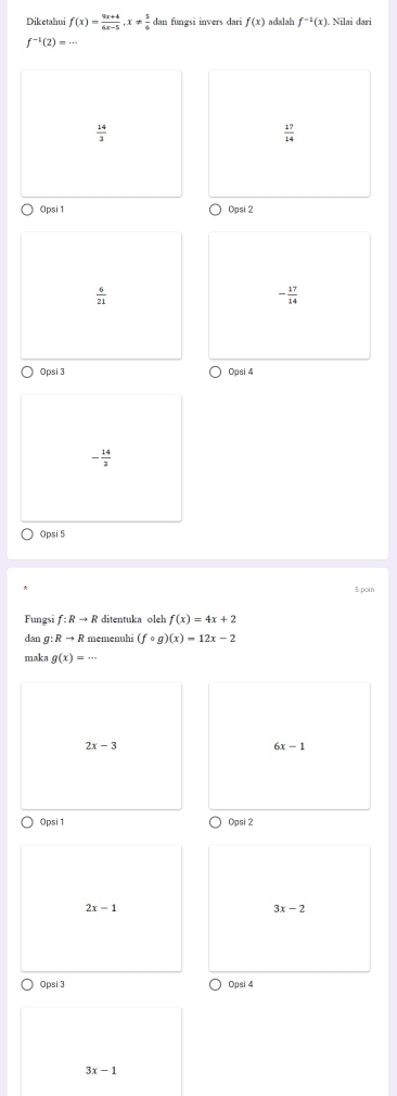 Diketahui f(x)= (9x+4)/6x-5 , x!=  5/6  dan fungsi invers dari f(x) adalah f^(-1)(x). Nilai dari
f^(-1)(2)=...
 14/3 
 17/14 
0psi1 Opsi 2
 6/21 
- 17/14 
Opsi 3 Opsi 4
- 14/3 
Opsi 5
$ poin
Fungsi f:Rto R f(x)=4x+2
dan g:Rto R memenuhi (fcirc g)(x)=12x-2
maka g(x)=...
2x-3
6x-1
0psi1 Opsi 2
2x-1
3x-2
Opsi 3 Opsi 4
3x-1