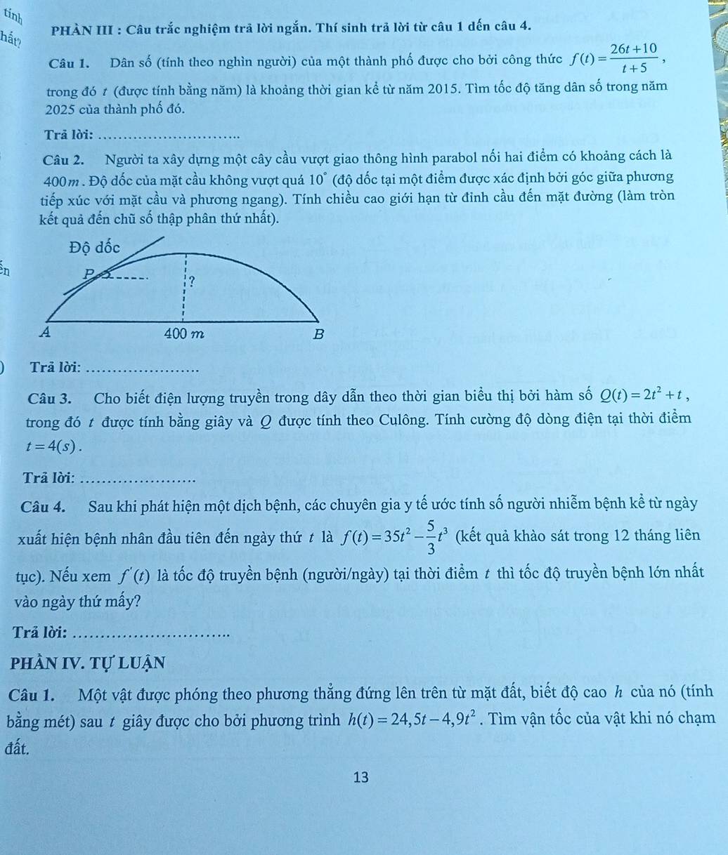 tính
PHÀN III : Câu trắc nghiệm trả lời ngắn. Thí sinh trả lời từ câu 1 dến câu 4.
hất?
Câu 1. Dân số (tính theo nghìn người) của một thành phố được cho bởi công thức f(t)= (26t+10)/t+5 ,
trong đó t (được tính bằng năm) là khoảng thời gian kể từ năm 2015. Tìm tốc độ tăng dân số trong năm
2025 của thành phố đó.
Trả lời:_
Câu 2. Người ta xây dựng một cây cầu vượt giao thông hình parabol nối hai điểm có khoảng cách là
400m. Độ đốc của mặt cầu không vượt quá 10° (độ đốc tại một điểm được xác định bởi góc giữa phương
tiếp xúc với mặt cầu và phương ngang). Tính chiều cao giới hạn từ đỉnh cầu đến mặt đường (làm tròn
kết quả đến chũ số thập phân thứ nhất).
n 
Trả lời:_
Câu 3. Cho biết điện lượng truyền trong dây dẫn theo thời gian biểu thị bởi hàm số Q(t)=2t^2+t,
trong đó t được tính bằng giây và Q được tính theo Culông. Tính cường độ dòng điện tại thời điểm
t=4(s).
Trả lời:_
Câu 4. Sau khi phát hiện một dịch bệnh, các chuyên gia y tế ước tính số người nhiễm bệnh kể từ ngày
xuất hiện bệnh nhân đầu tiên đến ngày thứ t là f(t)=35t^2- 5/3 t^3 (kết quả khào sát trong 12 tháng liên
tục). Nếu xem f'(t) là tốc độ truyền bệnh (người/ngày) tại thời điểm # thì tốc độ truyền bệnh lớn nhất
vào ngày thứ mấy?
Trả lời:_
phầN IV. Tự luận
Câu 1. Một vật được phóng theo phương thẳng đứng lên trên từ mặt đất, biết độ cao h của nó (tính
bằng mét) sau t giây được cho bởi phương trình h(t)=24,5t-4,9t^2. Tìm vận tốc của vật khi nó chạm
đất.
13