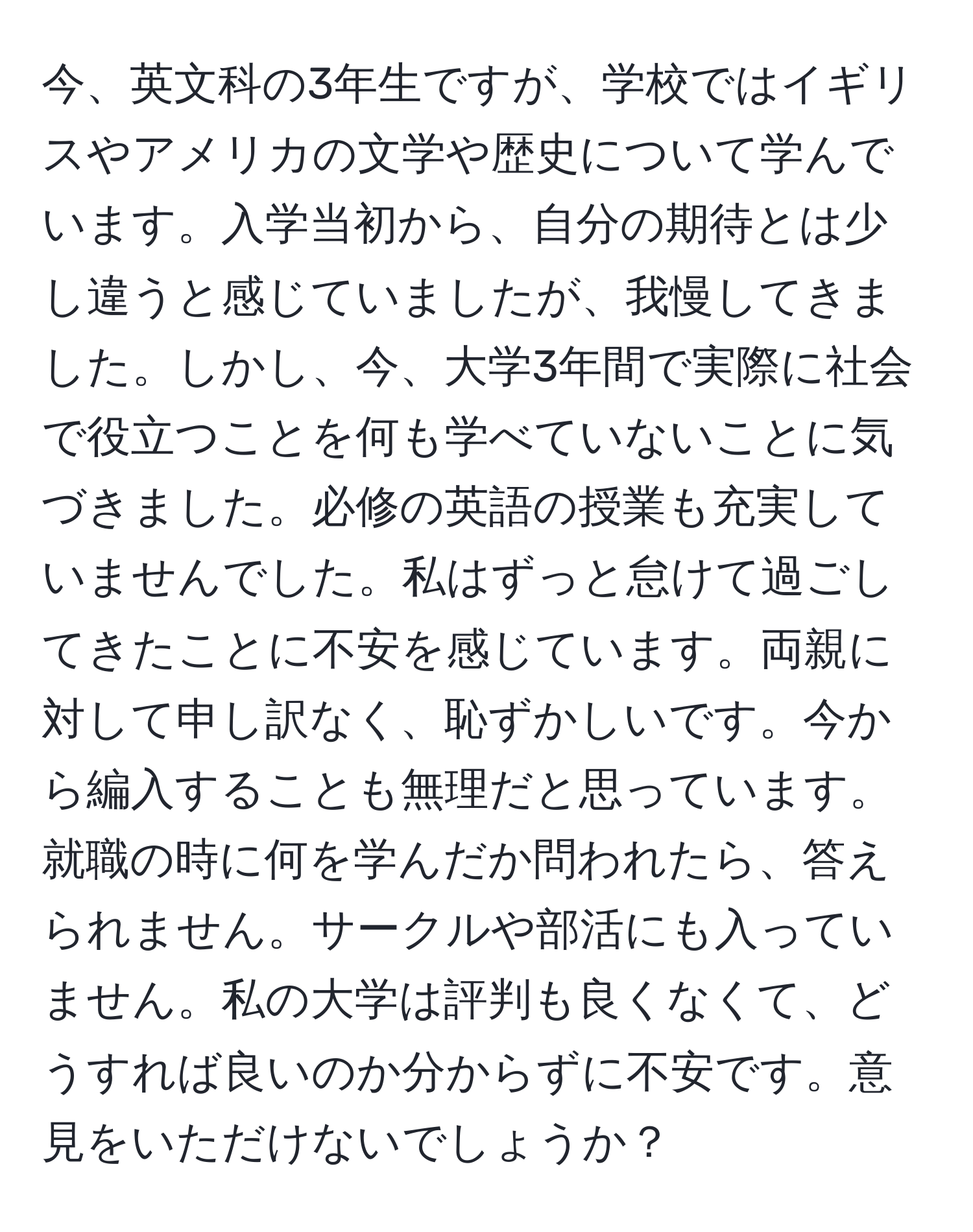 今、英文科の3年生ですが、学校ではイギリスやアメリカの文学や歴史について学んでいます。入学当初から、自分の期待とは少し違うと感じていましたが、我慢してきました。しかし、今、大学3年間で実際に社会で役立つことを何も学べていないことに気づきました。必修の英語の授業も充実していませんでした。私はずっと怠けて過ごしてきたことに不安を感じています。両親に対して申し訳なく、恥ずかしいです。今から編入することも無理だと思っています。就職の時に何を学んだか問われたら、答えられません。サークルや部活にも入っていません。私の大学は評判も良くなくて、どうすれば良いのか分からずに不安です。意見をいただけないでしょうか？
