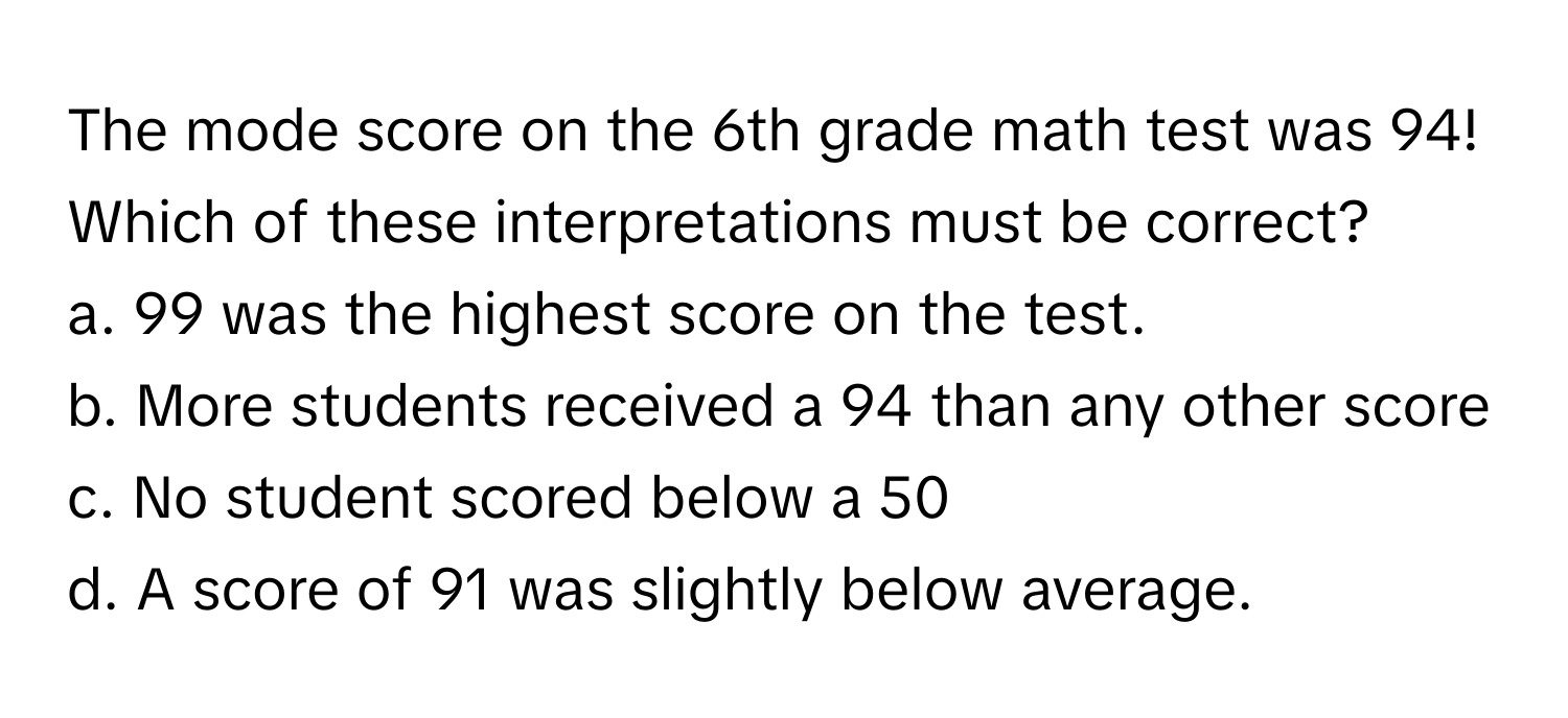 The mode score on the 6th grade math test was 94! Which of these interpretations must be correct?

a. 99 was the highest score on the test.
b. More students received a 94 than any other score
c. No student scored below a 50
d. A score of 91 was slightly below average.