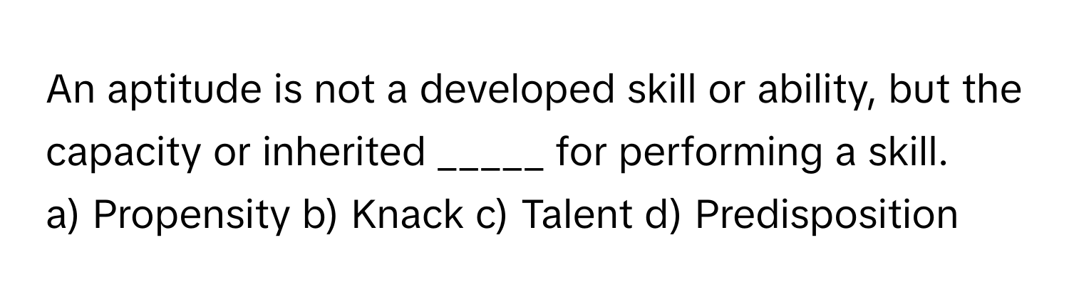 An aptitude is not a developed skill or ability, but the capacity or inherited _____ for performing a skill.

a) Propensity b) Knack c) Talent d) Predisposition