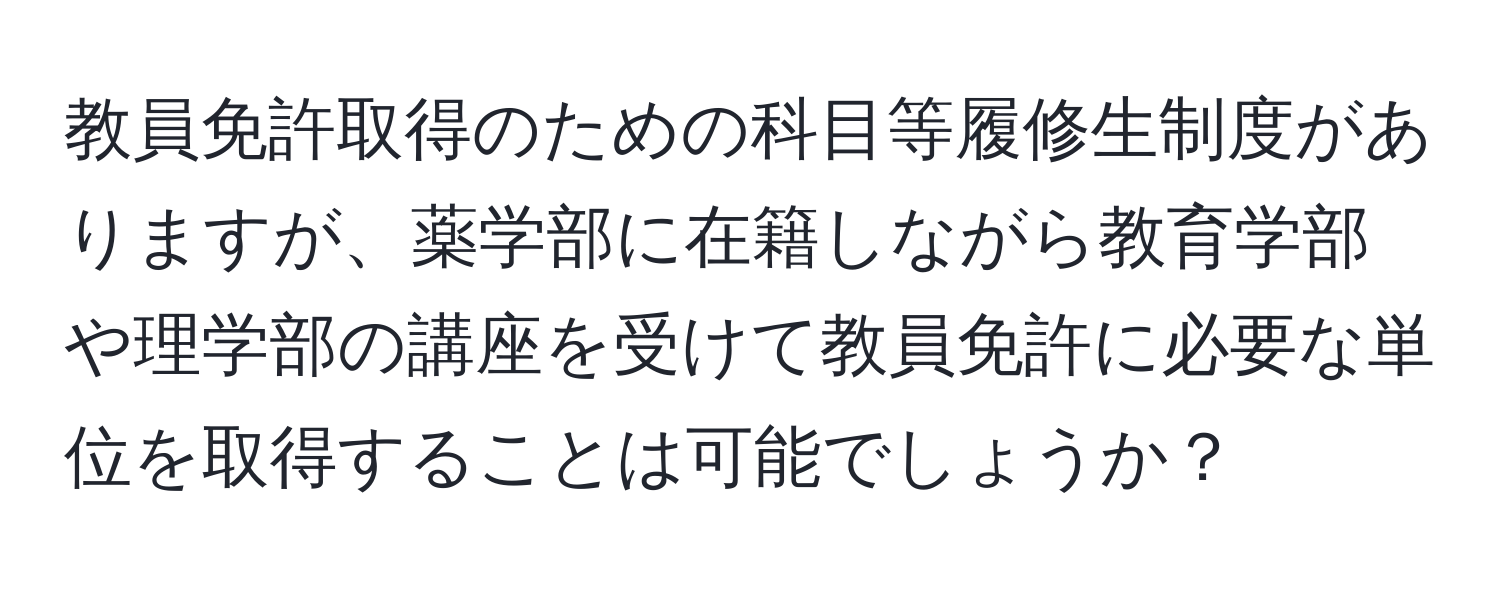 教員免許取得のための科目等履修生制度がありますが、薬学部に在籍しながら教育学部や理学部の講座を受けて教員免許に必要な単位を取得することは可能でしょうか？