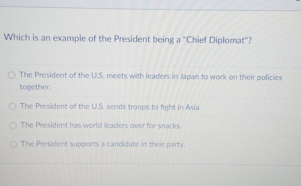 Which is an example of the President being a "Chief Diplomat"?
The President of the U.S. meets with leaders in Japan to work on their policies
together.
The President of the U.S. sends troops to fight in Asia.
The President has world leaders over for snacks.
The President supports a candidate in their party.