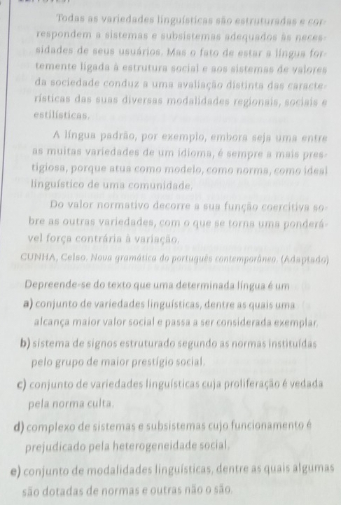 Todas as variedades linguísticas são estruturadas e co
respondem a sistemas e subsistemas adequados às neces
sidades de seus usuários. Mas o fato de estar a língua for
temente ligada à estrutura social e aos sistemas de valores
da sociedade conduz a uma avaliação distinta das caracte
rísticas das suas diversas modalidades regionais, sociais e
estilísticas.
A língua padrão, por exemplo, embora seja uma entre
as muitas variedades de um ídioma, é sempre a mais pres-
tigiosa, porque atua como modelo, como norma, como ideal
linguístico de uma comunidade.
Do valor normativo decorre a sua função coercitiva so-
bre as outras variedades, com o que se torna uma ponderá-
vel força contrária à variação.
CUNHA, Celso. Nova gramática do português contemporâneo. (Adaptado)
Depreende-se do texto que uma determinada língua é um
a) conjunto de variedades linguísticas, dentre as quais uma
alcança maior valor social e passa a ser considerada exemplar.
b) sistema de signos estruturado segundo as normas instituídas
pelo grupo de maior prestígio social.
c) conjunto de variedades linguísticas cuja proliferação é vedada
pela norma culta.
d) complexo de sistemas e subsistemas cujo funcionamento é
prejudicado pela heterogeneidade social.
e) conjunto de modalidades linguísticas, dentre as quais algumas
são dotadas de normas e outras não o são.