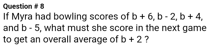 Question # 8 
If Myra had bowling scores of b+6, b-2, b+4, 
and b-5 , what must she score in the next game 
to get an overall average of b+2 ?