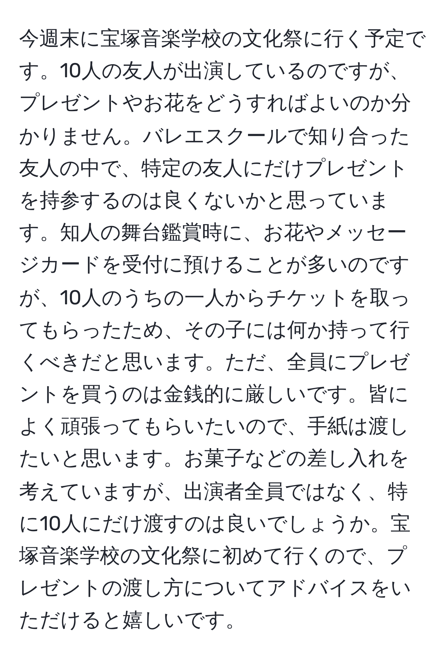 今週末に宝塚音楽学校の文化祭に行く予定です。10人の友人が出演しているのですが、プレゼントやお花をどうすればよいのか分かりません。バレエスクールで知り合った友人の中で、特定の友人にだけプレゼントを持参するのは良くないかと思っています。知人の舞台鑑賞時に、お花やメッセージカードを受付に預けることが多いのですが、10人のうちの一人からチケットを取ってもらったため、その子には何か持って行くべきだと思います。ただ、全員にプレゼントを買うのは金銭的に厳しいです。皆によく頑張ってもらいたいので、手紙は渡したいと思います。お菓子などの差し入れを考えていますが、出演者全員ではなく、特に10人にだけ渡すのは良いでしょうか。宝塚音楽学校の文化祭に初めて行くので、プレゼントの渡し方についてアドバイスをいただけると嬉しいです。