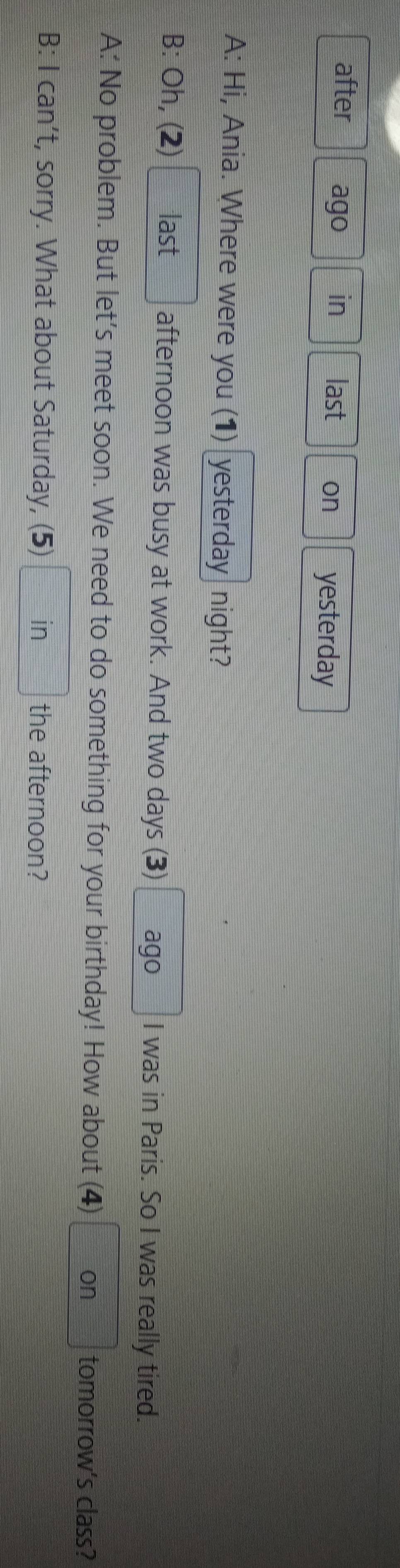 after ago in last on yesterday 
A: Hi, Ania. Where were you (1) yesterday night? 
B: Oh, (2) last afternoon was busy at work. And two days (3) ago I was in Paris. So I was really tired. 
A: No problem. But let's meet soon. We need to do something for your birthday! How about (4) on tomorrow's class? 
B: Ican't , sorry. What about Saturday, (5) in the afternoon?