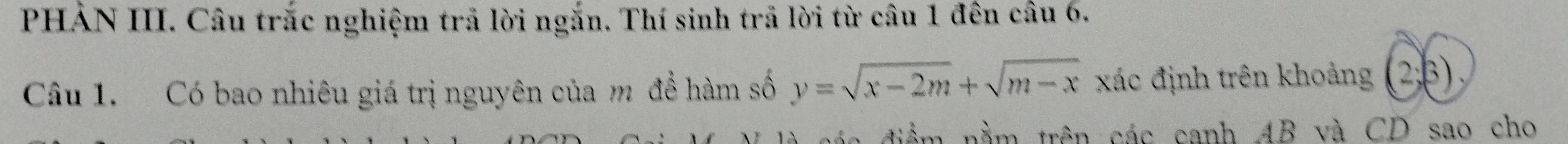 PHẢN III. Câu trắc nghiệm trả lời ngắn. Thí sinh trả lời từ câu 1 đên câu 6. 
Câu 1. Có bao nhiêu giá trị nguyên của m đề hàm số y=sqrt(x-2m)+sqrt(m-x) xác định trên khoảng (2; β) 
c để m nằm trên các canh AB và CD sao cho