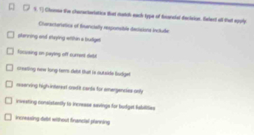 Chonse the charactarlatics that match each type of fuancial declsion, felect all that spply
Charactaratics of financially responsible decisions include
planning and staying within a budget
facusing on payleg off current detit
creating new long-term debt that is outside budge
rsserving high interest crodit cards for emergencies only
investing consistently to incresse savings for budget Sabilities
incressing debt without financial planning