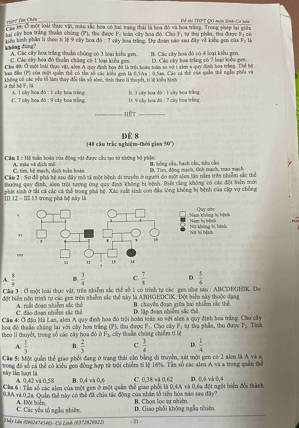 THPT Tân Châu Đề thi THPT QG môn Sinh-Cơ bản
Cầu 39: Ở một loài thực vật, màu sắc hoa có hai trạng thái là hoa đỏ và hoa trắng. Trong phép lại giữa
hai cây hoa trắng thuần chủng (P), thu được F_1 toàn cây hoa đỏ. Cho F_1 tự thụ phần, thu được F_2 có
kiểu hình phân li theo tỉ lệ 9 cây hoa đỏ : 7 cây hoa trắng. Dự đoán nào sau đây về kiểu gen của F_2 là
không đúng?
A. Các cây hoa trắng thuần chủng có 3 loại kiểu gen. B. Các cây hoa đỏ có 4 loại kiểu gen.
C. Các cây hoa đỏ thuần chủng có 1 loại kiểu gen. D. Các cây hoa trắng có 7 loại kiều gen
Câu 40: Ở một loài thực vật, alen A quy định hoa đỏ là trội hoàn toàn so vớ i alen a quy định hoa trắng. Thế hệ
ban đầu (P) của một quần thể có tần số các kiểu gen là 0,5Aa : 0,5aa. Các cá thể của quần thể ngẫu phối và
không có các yếu tố làm thay đổi tần số alen, tính theo lí thuyết, tỉ lệ kiểu hình
ở thế hệ F_1 là
A. 1 cây hoa đỏ : 1 cây hoa trắng. B. 3 cây hoa đỏ : 1 cây hoa trắng.
C. 7 cây hoa đỏ : 9 cây hoa trắng. D. 9 cây hoa đỏ : 7 cây hoa trắng.
_HÉt_
Đề 8
(40 câu trắc nghiệm-thời gian 50')
Câu 1 : Hệ tuần hoàn của động vật được cấu tạo từ những bộ phận:
A. máu và dịch mô B. hồng cầu, bạch cầu, tiều cầu
C. tim, hệ mạch, dịch tuần hoàn D. Tim, động mạch, tĩnh mạch, mao mạch
Câu 2 : Sơ đồ phả hệ sau đây mô tả một bệnh di truyền ở người do một alen lặn nằm trên nhiễm sắc thể
thường quy định, alen trội tương ứng quy định không bị bệnh. Biết rằng không có các đột biến mới
phát sinh ở tất cả các cá thể trong phả hệ. Xác suất sinh con đầu lòng không bị bệnh của cặp vợ chồng
III.12 - III.13 trong phả hệ này là
Quy ước
T
: Nam không bị bệnh
: Nam bị bệnh   
Nữ không bị bệnh
π
: Nữ bị bệnh
A.  8/9   3/4  C.  7/8  D.  5/6 
B.
Câu 3 : Ở một loài thực vật, trên nhiễm sắc thể số 1 có trình tự các gen như sau : ABCDEGHIK. Do
đột biến nên trình tự các gen trên nhiễm sắc thể này là ABHGEDCIK. Đột biến này thuộc dạng
A. mất đoạn nhiễm sắc thể B. chuyền đoạn giữa hai nhiễm sắc thể.
C. đảo đoan nhiễm sắc thể D. lặp đoạn nhiễm sắc thể.
Câu 4: Ở đậu Hà Lan, alen A quy định hoa đỏ trội hoàn toàn so với alen a quy định hoa trắng. Cho cây
hoa đỏ thuần chủng lai với cây hoa trắng (P), thu được F_1. Cho cây F_1 tự thụ phần, thu được F_2. Tính
theo lí thuyết, trong số các cây hoa đỏ ở F_2 , cây thuần chủng chiếm tỉ lệ
A.  1/3   2/3   3/4  D.  1/4 
B.
C.
Câu 5: Một quần thể giao phối đang ở trạng thái cân bằng di truyền, xét một gen có 2 alen là A và a,
trong đó số cá thể có kiểu gen đồng hợp tử trội chiếm tỉ lệ 16%. Tần số các alen A và a trong quần thể
này lần lượt là
A. 0,42 và 0,58 B. 0,4 và 0,6 C. 0,38 và 0,62 D. 0,6 và 0,4
Câu 6 : Tần số các alen của một gen ở một quần thể giao phối là 0,4A và 0,6a đột ngột biến đồi thành
0,8A và 0,2a. Quần thể này có thể đã chịu tác động của nhân tố tiến hóa nào sau đây?
A. Đột biến. B. Chọn lọc tự nhiên.
C. Các yếu tố ngẫu nhiên. D. Giao phối không ngẫu nhiên.
Thầy Lân (0902474540)- Cô Linh (0372820022) - 21 -