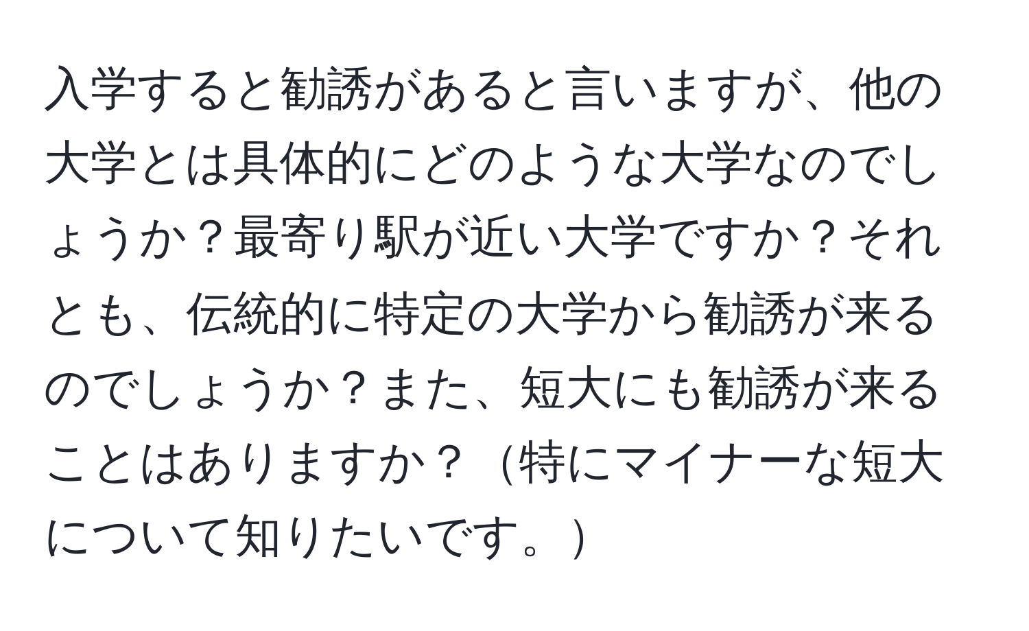 入学すると勧誘があると言いますが、他の大学とは具体的にどのような大学なのでしょうか？最寄り駅が近い大学ですか？それとも、伝統的に特定の大学から勧誘が来るのでしょうか？また、短大にも勧誘が来ることはありますか？特にマイナーな短大について知りたいです。