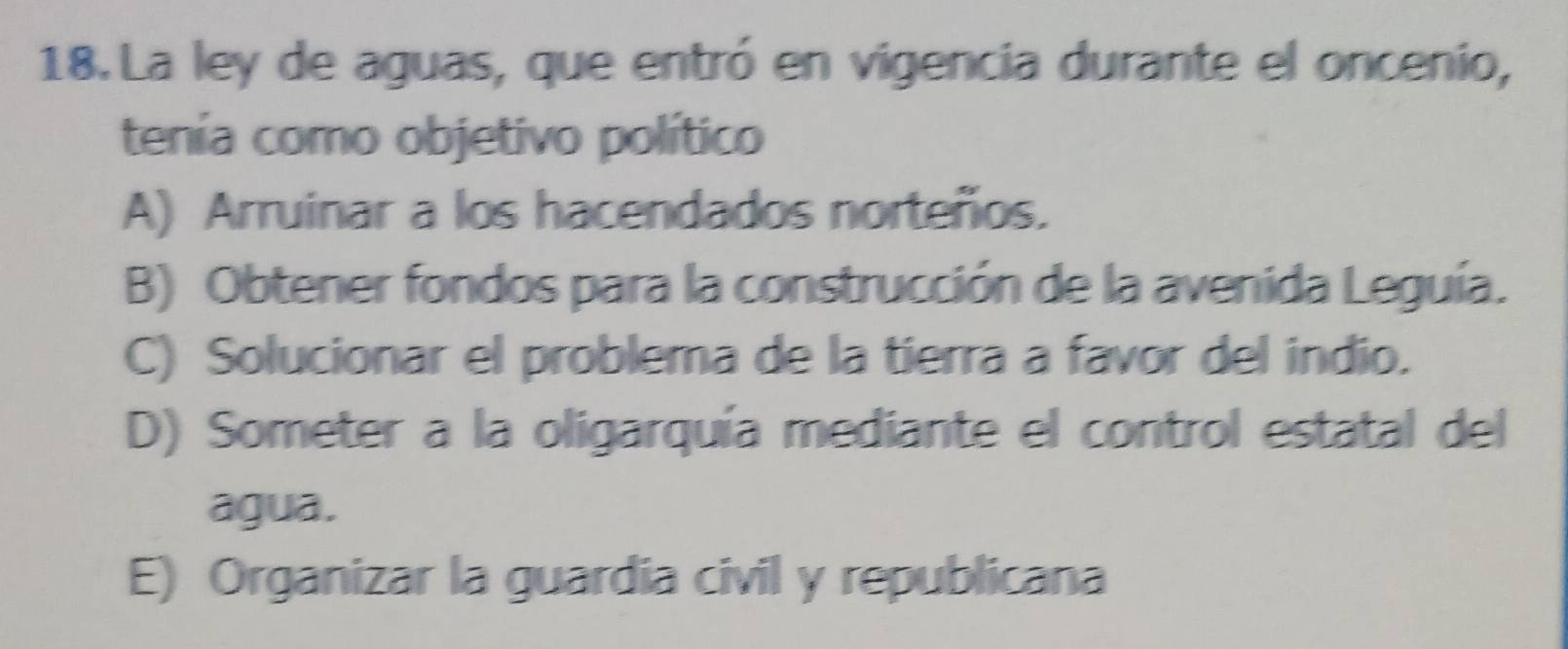 La ley de aguas, que entró en vigencia durante el oncenio,
tenía como objetivo político
A) Arruinar a los hacendados norteños.
B) Obtener fondos para la construcción de la avenida Leguía.
C) Solucionar el problema de la tierra a favor del indio.
D) Someter a la oligarquía mediante el control estatal del
agua.
E) Organizar la guardia civil y republicana