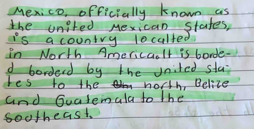 Mexico, officially known as 
the united Mexican stafes, 
is a country 1ocalted 
in North Americaolt is borde- 
d borderd by the vnited sta 
tes to the noth, Belize 
and Guatemala to the 
sootheast.