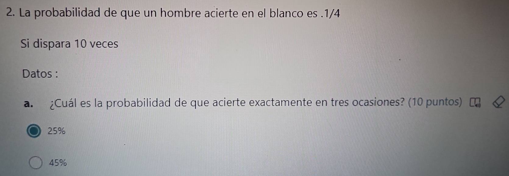 La probabilidad de que un hombre acierte en el blanco es . 1/4
Si dispara 10 veces
Datos :
a. ¿Cuál es la probabilidad de que acierte exactamente en tres ocasiones? (10 puntos)
25%
45%