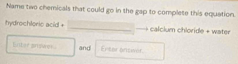 Name two chemicals that could go in the gap to complete this equation. 
hydrochloric acid + calcium chloride + water 
Enter answer. and Enter answer.