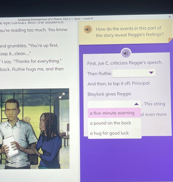 Analyzing Development of a Theme, Part 2 — Quiz — Level H 
e eye contact with the dudience. 
ou're reading too much. You know How do the events in this part of 
the story reveal Reggie's feelings? 
and grumbles, “You're up first, 
eep it...clean..... 
I say. “Thanks for everything.” First, Joe C. criticizes Reggie's speech. 
back, Ruthie hugs me, and then 
Then Ruthie 
And then, to top it off, Principal 
Blaylock gives Reggie 
. This string 
a five-minute warning el even more 
a pound on the back 
a hug for good luck