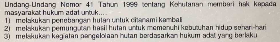 Undang-Undang Nomor 41 Tahun 1999 tentang Kehutanan memberi hak kepada
masyarakat hukum adat untuk...
1) melakukan penebangan hutan untuk ditanami kembali
2) melakukan pemungutan hasil hutan untuk memenuhi kebutuhan hidup sehari-hari
3) melakukan kegiatan pengelolaan hutan berdasarkan hukum adat yang berlaku