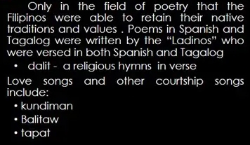 Only in the field of poetry that the
Filipinos were able to retain their native
traditions and values . Poems in Spanish and
Tagalog were written by the “Ladinos” who
were versed in both Spanish and Tagalog
• dalit - a religious hymns in verse
Love songs and other courtship songs
include:
• kundiman. Balitaw
• tapat