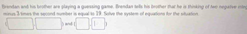 Brendan and his brother are playing a guessing game. Brendan tells his brother that he is thinking of two negative inte 
minus 3 times the second number is equal to 19. Solve the system of equations for the situation. 
a ) and