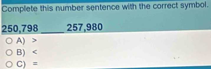 Complete this number sentence with the correct symbol.
250,798_  257,980
A)
B)
C) =