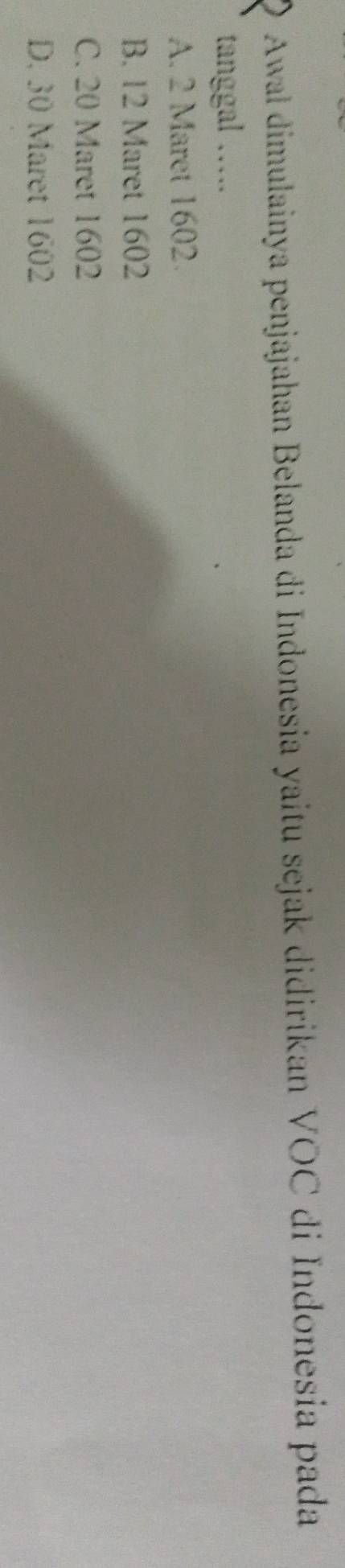 Awal dimulainya penjajahan Belanda di Indonesia yaitu sejak didirikan VOC di Indonesia pada
tanggal ….
A. 2 Maret 1602.
B. 12 Maret 1602
C. 20 Maret 1602
D. 30 Maret 1602